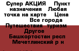 Супер АКЦИЯ! › Пункт назначения ­ Любая точка на карте! › Цена ­ 5 000 - Все города Путешествия, туризм » Другое   . Башкортостан респ.,Мечетлинский р-н